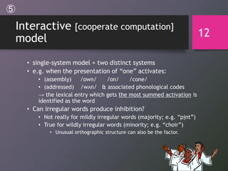 Interactive [cooperate computation]
model
• single-system model + two distinct systems
• e.g. when the presentation of “one” activates:
• (assembly) /own/ /on/ /cone/
• (addressed) /wʌn/ & associated phonological codes
→ the lexical entry which gets the most summed activation is
identified as the word
• Can irregular words produce inhibition?
• Not really for mildly irregular words (majority; e.g. “pint”)
• True for wildly irregular words (minority; e.g. “choir”)
• Unusual orthographic structure can also be the factor.
12
⑤
 
