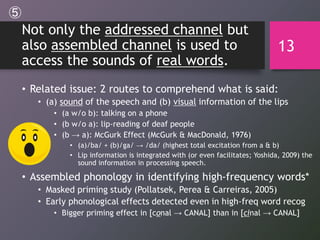 Not only the addressed channel but
also assembled channel is used to
access the sounds of real words.
• Related issue: 2 routes to comprehend what is said:
• (a) sound of the speech and (b) visual information of the lips
• (a w/o b): talking on a phone
• (b w/o a): lip-reading of deaf people
• (b → a): McGurk Effect (McGurk & MacDonald, 1976)
• (a)/ba/ + (b)/ga/ → /da/ (highest total excitation from a & b)
• Lip information is integrated with (or even facilitates; Yoshida, 2009) the
sound information in processing speech.
• Assembled phonology in identifying high-frequency words*
• Masked priming study (Pollatsek, Perea & Carreiras, 2005)
• Early phonological effects detected even in high-freq word recog
• Bigger priming effect in [conal → CANAL] than in [cinal → CANAL]
13
⑤
 