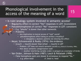 Phonological involvement in the
access of the meaning of a word
• Is rule/analogy system involved in semantic access?
• Regularity effect in correct “Yes” responses in LDT: inconsistent
• Pseudohomophones of correct “No” responses in LDT: consistent
• E.g. “phocks” is slower than other nonwords.
• Problems:
• Any implication to lexical access of “real” words?
• pseudohomophone effect being an artifact (visuality)?
• ⇔ deep[phon.] dyslexic patients not showing the effect
• Meyer, Schvaneveldt & Ruddy (1974): the evidence
• [couch → touch] slower than [chair → touch] in LDT
• Problem: LDT does not ensure semantic access (e.g. Balota & Chumbley, 1984).
• How about semantic categorization task?
• Another interfering variable (robin vs penguin as a exemplar of birds)
• Van Orden, Johnson & Hale (1987); Lesch & Pollatsek (1998)
• False homophone pairs are slower & erroneous to respond “No.”
• e.g. pillow-bead cf. bead vs. head
15
⑤
 