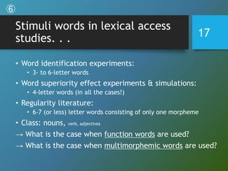 Stimuli words in lexical access
studies. . .
• Word identification experiments:
• 3- to 6-letter words
• Word superiority effect experiments & simulations:
• 4-letter words (in all the cases!)
• Regularity literature:
• 6-7 (or less) letter words consisting of only one morpheme
• Class: nouns, verb, adjectives
→ What is the case when function words are used?
→ What is the case when multimorphemic words are used?
17
⑥
 
