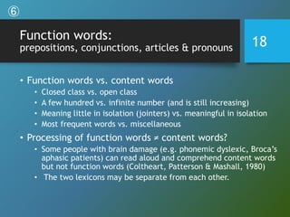 Function words:
prepositions, conjunctions, articles & pronouns
• Function words vs. content words
• Closed class vs. open class
• A few hundred vs. infinite number (and is still increasing)
• Meaning little in isolation (jointers) vs. meaningful in isolation
• Most frequent words vs. miscellaneous
• Processing of function words ≠ content words?
• Some people with brain damage (e.g. phonemic dyslexic, Broca’s
aphasic patients) can read aloud and comprehend content words
but not function words (Coltheart, Patterson & Mashall, 1980)
• The two lexicons may be separate from each other.
18
⑥
 