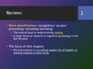 Review:
• Word identification/ recognition/ access/
processing/ encoding/decoding:
• The central issue to understanding reading
• A major focus of research in cognitive psychology in the
last 40 years
• The focus of this chapter:
• Word perception of (a) skilled readers (b) of English (c)
reading isolated printed words
2
 