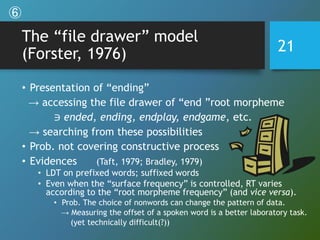 The “file drawer” model
(Forster, 1976)
• Presentation of “ending”
→ accessing the file drawer of “end ”root morpheme
∋ ended, ending, endplay, endgame, etc.
→ searching from these possibilities
• Prob. not covering constructive process
• Evidences (Taft, 1979; Bradley, 1979)
• LDT on prefixed words; suffixed words
• Even when the “surface frequency” is controlled, RT varies
according to the “root morpheme frequency” (and vice versa).
• Prob. The choice of nonwords can change the pattern of data.
→ Measuring the offset of a spoken word is a better laboratory task.
(yet technically difficult(?))
21
⑥
 