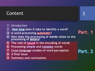 Content
① Introduction
② How long does it take to identify a word?
③ Is word processing automatic?
④ How does the processing of words relate to the
processing of letters?
⑤ The role of sound in the encoding of words
⑥ Processing simple and complex words
⑦ Cross-language studies of word perception
⑧ A final issue
⑨ Summary and conclusions
3
 