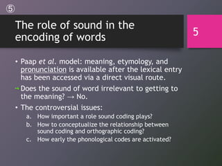 The role of sound in the
encoding of words
• Paap et al. model: meaning, etymology, and
pronunciation is available after the lexical entry
has been accessed via a direct visual route.
Does the sound of word irrelevant to getting to
the meaning? → No.
• The controversial issues:
a. How important a role sound coding plays?
b. How to conceptualize the relationship between
sound coding and orthographic coding?
c. How early the phonological codes are activated?
5
⑤
 