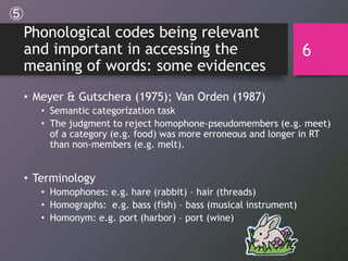 Phonological codes being relevant
and important in accessing the
meaning of words: some evidences
• Meyer & Gutschera (1975); Van Orden (1987)
• Semantic categorization task
• The judgment to reject homophone-pseudomembers (e.g. meet)
of a category (e.g. food) was more erroneous and longer in RT
than non-members (e.g. melt).
• Terminology
• Homophones: e.g. hare (rabbit) – hair (threads)
• Homographs: e.g. bass (fish) – bass (musical instrument)
• Homonym: e.g. port (harbor) – port (wine)
6
⑤
 