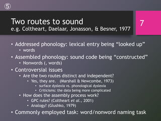 Two routes to sound
e.g. Coltheart, Daelaar, Jonasson, & Besner, 1977
• Addressed phonology: lexical entry being “looked up”
• words
• Assembled phonology: sound code being “constructed”
• Nonwords (, words)
• Controversial issues
• Are the two routes distinct and independent?
• Yes, they are. (Marshall & Newcombe, 1973)
• surface dyslexia vs. phonological dyslexia
• Criticisms: the data being more complicated
• How does the assembly process work?
• GPC rules? (Coltheart et al., 2001)
• Analogy? (Glushko, 1979)
• Commonly employed task: word/nonword naming task
7
⑤
 