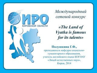 Международный
сетевой конкурс
«The Land of
Vyatka is famous
for its talents»
Полушкина Г.Ф.,
преподаватель кафедры социально-
гуманитарного образования,
учитель английского языка КОГОАУ
«Лицей естественных наук»,
Киров, 2014
 