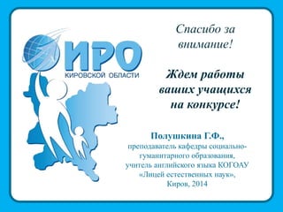 Спасибо за
внимание!
Ждем работы
ваших учащихся
на конкурсе!
Полушкина Г.Ф.,
преподаватель кафедры социально-
гуманитарного образования,
учитель английского языка КОГОАУ
«Лицей естественных наук»,
Киров, 2014
 