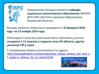 Учредителем Конкурса является кафедра
социально-гуманитарного образования КОГОАУ
ДПО (ПК) «Институт развития образования
Кировской области»
Конкурс является открытым и проводится с 15 февраля 2014
года по 15 ноября 2014 года.
В Конкурсе в качестве участников могут принимать участие
учащиеся 1-11 классов и студенты всех ОУ области, других
регионов РФ и стран
С положением можно ознакомиться по адресу -
http://www.pgfenglish.ru/index/regionalnyj_setevoj_konkurs_the_land_o
f_vyatka_is_famous_for_its_talents/0-96
 