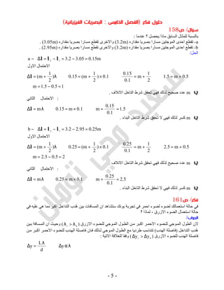 -5-
‫ﻓﻜﺮ‬ ‫ﺣﻠﻮل‬)‫اﻟﺨﺎﻣﺲ‬ ‫اﻟﻔﺼﻞ‬:‫اﻟﺒﺼ‬‫اﻟﻔﻴﺰﻳﺎﺋﻴﺔ‬ ‫ﺮﻳﺎت‬(
‫ﺳﺆال‬/‫ص‬158
‫ﻋﻨﺪﻣﺎ‬ ‫؟‬ ‫ﯾﺤﺼﻞ‬ ‫ﻣﺎذا‬ ‫اﻟﺴﺎﺑﻖ‬ ‫ﻟﻠﻤﺜﺎل‬ ‫ﺑﺎﻟﻨﺴﺒﺔ‬:
a-‫ﻣﻘﺪاره‬ ‫ﺑﺼﺮﯾﺎ‬ ‫ﻣﺴﺎرا‬ ‫اﻟﻤﻮﺟﺘﯿﻦ‬ ‫اﺣﺪى‬ ‫ﺗﻘﻄﻊ‬)3.2m(‫ﻣﻘﺪاره‬ ‫ﺑﺼﺮﯾﺎ‬ ‫ﻣﺴﺎرا‬ ‫ﺗﻘﻄﻊ‬ ‫واﻻﺧﺮى‬)3.05m. (
b-‫ﻣﻘﺪاره‬ ‫ﺑﺼﺮﯾﺎ‬ ‫ﻣﺴﺎرا‬ ‫اﻟﻤﻮﺟﺘﯿﻦ‬ ‫اﺣﺪى‬ ‫ﺗﻘﻄﻊ‬)3.2m(‫ﻣﻘﺪاره‬ ‫ﺑﺼﺮﯾﺎ‬ ‫ﻣﺴﺎرا‬ ‫ﺗﻘﻄﻊ‬ ‫واﻻﺧﺮى‬)2.95m. (
‫اﻟﺤﻞ‬/
15.05.1m
5.0m5.1
2
1
m
1.0
15.0
1.0)
2
1
m(15.0)
2
1
m(
‫اﻻﺣﺘﻤﺎل‬‫اﻻول‬
m15.005.32.3a 12
=−=∴
+=⇒+=⇒×+=⇒λ+=∆
=−=−=∆−
l
lll
Qm‫اﻻﺗﻼف‬ ‫اﻟﺘﺎﺧﻞ‬ ‫ﺷﺮط‬ ‫ﺗﺤﻘﻖ‬ ‫ﻓﮭﻲ‬ ‫ﻟﺬﻟﻚ‬ ‫ﺻﺤﯿﺢ‬ ‫ﻋﺪد‬.
5.1
1.0
15.0
m1.0m15.0m
:‫اﻻﺣﺘﻤﺎل‬‫اﻟﺜﺎﻧﻲ‬
==⇒×=⇒λ=∆l
Qm‫اﻟﺒﻨﺎء‬ ‫اﻟﺘﺎﺧﻞ‬ ‫ﺷﺮط‬ ‫ﺗﺤﻘﻖ‬ ‫ﻻ‬ ‫ﻓﮭﻲ‬ ‫ﻟﺬﻟﻚ‬ ‫ﻛﺴﺮ‬.
25.05.2m
5.0m5.2
2
1
m
1.0
25.0
1.0)
2
1
m(25.0)
2
1
m(
‫اﻻﺣﺘﻤﺎل‬‫اﻻول‬
m25.095.22.3b 12
=−=∴
+=⇒+=⇒×+=⇒λ+=∆
=−=−=∆−
l
lll
Qm‫ﻟﺬﻟﻚ‬ ‫ﺻﺤﯿﺢ‬ ‫ﻋﺪد‬‫اﻻﺗﻼف‬ ‫اﻟﺘﺎﺧﻞ‬ ‫ﺷﺮط‬ ‫ﺗﺤﻘﻖ‬ ‫ﻓﮭﻲ‬.
5.2
1.0
25.0
m1.0m25.0m
:‫اﻻﺣﺘﻤﺎل‬‫اﻟﺜﺎﻧﻲ‬
==⇒×=⇒λ=∆l
Qm‫اﻟﺒﻨﺎء‬ ‫اﻟﺘﺎﺧﻞ‬ ‫ﺷﺮط‬ ‫ﺗﺤﻘﻖ‬ ‫ﻻ‬ ‫ﻓﮭﻲ‬ ‫ﻟﺬﻟﻚ‬ ‫ﻛﺴﺮ‬.
‫ﻓﻜﺮ‬/‫ص‬161
‫ﻓﻲ‬ ‫ﻋﻠﯿﮫ‬ ‫ھﻲ‬ ‫ﻣﻤﺎ‬ ‫اﻛﺒﺮ‬ ‫اﻟﺘﺪاﺧﻞ‬ ‫ُﺪب‬‫ھ‬ ‫ﺑﯿﻦ‬ ‫اﻟﻤﺴﺎﻓﺎت‬ ‫ان‬ ‫ﺳﺘﺸﺎھﺪ‬ ‫ﯾﻮﻧﻚ‬ ‫ﺗﺠﺮﺑﺔ‬ ‫ﻓﻲ‬ ‫اﺣﻤﺮ‬ ‫ﻟﻀﻮء‬ ‫ﻟﻀﻮء‬ ‫اﺳﺘﻌﻤﺎﻟﻚ‬ ‫ﺣﺎﻟﺔ‬ ‫ﻓﻲ‬
‫ا‬ ‫اﻟﻀﻮء‬ ‫اﺳﺘﻌﻤﺎل‬ ‫ﺣﺎﻟﺔ‬‫؟‬ ‫ﻟﻤﺎذا‬ ، ‫ﻻزرق‬
‫اﻟﺠﻮاب‬/
‫اﻻزرق‬ ‫ﻀﻮء‬ ‫ﻟﻠ‬ ‫ﻮﺟﻲ‬‫اﻟﻤ‬ ‫ﻮل‬‫اﻟﻄ‬ ‫ﻦ‬‫ﻣ‬ ‫ﺮ‬‫اﻛﺒ‬ ‫ﺮ‬‫اﻻﺣﻤ‬ ‫ﻀﻮء‬‫ﻟﻠ‬ ‫ﻮﺟﻲ‬‫اﻟﻤ‬ ‫اﻟﻄﻮل‬ ‫ﻻن‬)br λ>λ(‫ﯿﻦ‬‫ﺑ‬ ‫ﺴﺎﻓﺔ‬‫اﻟﻤ‬ ‫ان‬ ‫ﺚ‬‫وﺣﯿ‬
‫اﻟﺘﺪاﺧﻞ‬ ‫ُﺪب‬‫ھ‬)‫اﻟﮭﺪب‬ ‫ﻓﺎﺻﻠﺔ‬(‫ﻦ‬‫ﻣ‬ ‫ﺮ‬‫اﻛﺒ‬ ‫ﺮ‬‫اﻻﺣﻤ‬ ‫ﻀﻮء‬ ‫ﻟﻠ‬ ‫ﺪب‬‫اﻟﮭ‬ ‫ﻠﺔ‬‫ﻓﺎﺻ‬ ‫ﺎن‬‫ﻓ‬ ‫ﺬﻟﻚ‬‫ﻟ‬ ‫ﻮﺟﻲ‬‫اﻟﻤ‬ ‫ﻮل‬‫اﻟﻄ‬ ‫ﻣﻊ‬ ‫ﻃﺮدﯾﺎ‬ ‫ﺗﺘﻨﺎﺳﺐ‬
‫اﻻزر‬ ‫ﻟﻠﻀﻮء‬ ‫اﻟﮭﺪب‬ ‫ﻓﺎﺻﻠﺔ‬‫ق‬)br yy ∆>∆(‫اﻻﺗﯿﺔ‬ ‫ﻟﻠﻌﻼﻗﺔ‬ ‫وﻓﻘﺎ‬:
λα∆⇒
λ
=∆ y
d
L
y
 