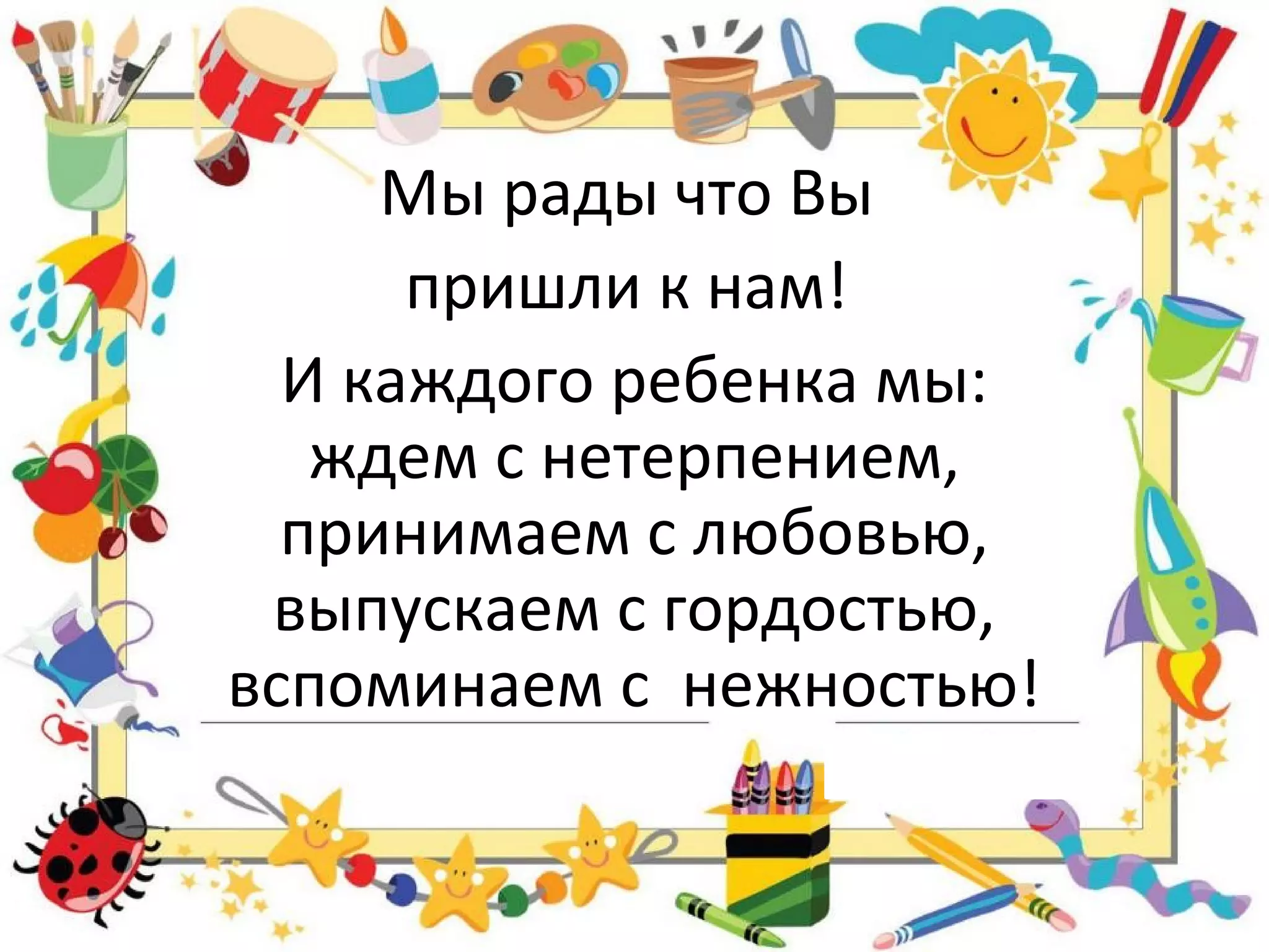 Мы рады что Вы
пришли к нам!
И каждого ребенка мы:
ждем с нетерпением,
принимаем с любовью,
выпускаем с гордостью,
вспоминаем с нежностью!
 