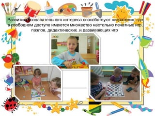 Развитию познавательного интереса способствуют «игратеки», где
в свободном доступе имеются множество настольно печатных игр,
пазлов, дидактических и развивающих игр
 