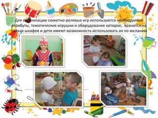 Для организации сюжетно-ролевых игр используются необходимые
атрибуты, тематические игрушки и оборудование которое, хранится на
полках шкафов и дети имеют возможность использовать их по желанию
 