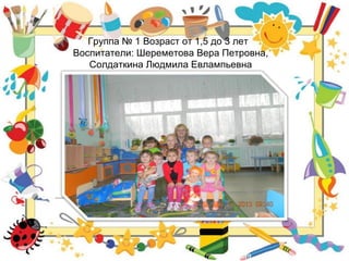 Группа № 1 Возраст от 1,5 до 3 лет
Воспитатели: Шереметова Вера Петровна,
Солдаткина Людмила Евлампьевна
 