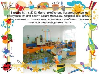 В группу №1 в 2013г было приобретено новая современное
оборудование для сюжетных игр малышей, современный дизайн,
красочность и эстетичность оформления способствует развития
интереса к игровой деятельности
 