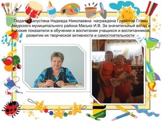 Педагог Капустина Надежда Николаевна награждена Грамотой Главы
Амурского муниципального района Масько И.В. За значительный вклад и
высокие показатели в обучении и воспитании учащихся и воспитанников,
развитии их творческой активности и самостоятельности
 