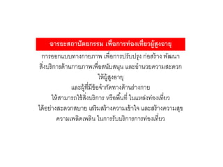 การออกแบบทางกายภาพ เพื่อการปรับปรุง ก่อสร้าง พัฒนา
สิ่งบริการด้านกายภาพเพื่อสนับสนุน และอานวยความสะดวก
ให้ผู้สูงอายุ
และผู้ที่มีข้อจากัดทางด้านร่างกาย
ให้สามารถใช้สิ่งบริการ หรือพื้นที่ ในแหล่งท่องเที่ยว
ได้อย่างสะดวกสบาย เสริมสร้างความเข้าใจ และสร้างความสุข
ความเพลิดเพลิน ในการรับบริการการท่องเที่ยว
อารยะสถาปัตยกรรม เพื่อการท่องเที่ยวผู้สูงอายุ
 