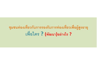 ชุมชนท่องเที่ยวกับการรองรับการท่องเที่ยวเพื่อผู้สูงอายุ
เพื่อใคร ? (พัฒนา)อย่างไร ?
 