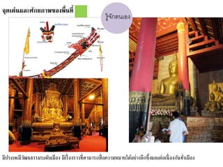 จุดเด่นและศักยภาพของพื้นที่
มีประเพณีวัฒนธรรมระดับเมือง มีเรื่องราวที่สามารถสื่อความหมายได้อย่างลึกซึ้งและต่อเนื่องกันทั่วเมือง
รู้จักตนเอง
 