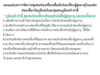 แผนแม่บทการจัดการชุมชนท่องเที่ยวเพื่อนักท่องเที่ยวผู้สูงอายุในแหล่ง
ท่องเที่ยววัดภูมินทร์และชุมชนภูมินทร์-ท่าลี่
“ ภูมินทร์-ท่าลี่ ชุมชนท่องเที่ยวเชิงอนุรักษ์เพื่อผู้สูงอายุ และคนทั้งมวล”
1. เสริมสร้างความเข้าใจสาหรับชุมชนในเรื่องการรองรับนักท่องเที่ยวผู้สูงอายุ
2. ส่งเสริมกิจกรรมด้านการท่องเที่ยวที่มีอยู่เดิม ให้สามารถรองรับนักท่องเที่ยวผู้สูงอายุ
3. ส่งเสริมการนาทรัพยากรที่มีศักยภาพในด้านการท่องเที่ยวสาหรับผู้สูงอายุ ได้ริเริ่ม
ดาเนินการ
4.ร่วมกับผลักดันการท่องเที่ยวที่มีคุณภาพ เหมาะสมกับนักท่องเที่ยวผู้สูงอายุ และคนทั้ง
มวล เป็นการท่องเที่ยวเชิงอนุรักษ์ เคารพและชื่นชมวิถีวัฒนธรรมชุมชน และต้องเป็นการ
ท่องเที่ยวที่ช่วยส่งเสริม อนุรักษ์รักษามรดกทางวัฒนธรรมอันมีค่าของชุมชน
5.ร่วมกันจัดการผลประโยชน์อย่างโปร่งใส เพื่อให้เป็นไปแก่ประโยชน์ของสาธารณะ
วัด ชุมชน และสมาชิกในชุมชนทุกคน
 