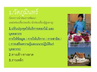 1.ปรับปรุงจุดให้บริการดอกไม้ และ
บุคคลากร
การให้ข้อมูล / การให้บริการ / การสาธิต /
( การเสริมความรู้และแนวปฏิบัติแก่
บุคลากร)
2.ทางเท้า-ทางลาด
3.ราวเหล็ก
1.วัดภูมินทร์
(โครงการนาร่องการพัฒนา
แหล่งท่องเที่ยวรองรับ นักท่องเที่ยวผู้สูงอายุ)
 