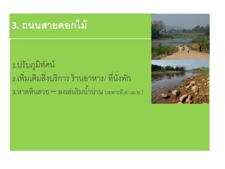 3. ถนนสายดอกไม้
1.ปรับภูมิทัศน์
2.เพิ่มเติมสิ่งบริการ ร้านอาหาร/ ที่นั่งพัก
3.หาดหินสวย – ลงเล่นริมน้าน่าน (เฉพาะมี.ค.-เม.ษ.)
 