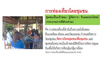 ชุมชนเป็นเจ้าของ / ผู้จัดการ / รับผลประโยชน์
(กระบวนการมีส่วนร่วม)
คือ การท่องเที่ยวที่คานึงถึงความยั่งยืนของ
สิ่งแวดล้อม สังคม และวัฒนธรรม กาหนดทิศทาง
โดยชุมชน จัดการโดยชุมชนเพื่อชุมชน และ
ชุมชนมีบทบาทเป็นเจ้าของมีสิทธิในการจัดการดูแล
รับเพื่อให้เกิดการเรียนรู้แก่ผู้มาเยือน
(โครงการท่องเที่ยวเพื่อชีวิตและธรรมชาติ, 2540)
การท่องเที่ยวโดยชุมชน
 