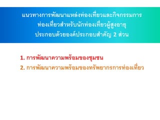1. การพัฒนาความพร้อมของชุมชน
2. การพัฒนาความพร้อมของทรัพยากรการท่องเที่ยว
แนวทางการพัฒนาแหล่งท่องเที่ยวและกิจกรรมการ
ท่องเที่ยวสาหรับนักท่องเที่ยวผู้สูงอายุ
ประกอบด้วยองค์ประกอบสาคัญ 2 ส่วน
 