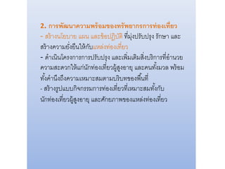 2. การพัฒนาความพร้อมของทรัพยากรการท่องเที่ยว
- สร้างนโยบาย แผน และข้อปฎิบัติ ที่มุ่งปรับปรุง รักษา และ
สร้างความยั่งยืนให้กับแหล่งท่องเที่ยว
- ดาเนินโครงการการปรับปรุง และเพิ่มเติมสิ่งบริการที่อานวย
ความสะดวกให้แก่นักท่องเที่ยวผู้สูงอายุ และคนทั้งมวล พร้อม
ทั้งคานึงถึงความเหมาะสมตามบริบทของพื้นที่
- สร้างรูปแบบกิจกรรมการท่องเที่ยวที่เหมาะสมทั้งกับ
นักท่องเที่ยวผู้สูงอายุ และศักยภาพของแหล่งท่องเที่ยว
 