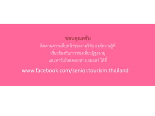 ขอบคุณครับ
ติดตามความคืบหน้าของงานวิจัย องค์ความรู้ที่
เกี่ยวข้องกับการท่องเที่ยวผู้สูงอายุ
และดาว์นโหลดเอกสารเผยแพร่ ได้ที่
www.facebook.com/senior.tourism.thailand
 