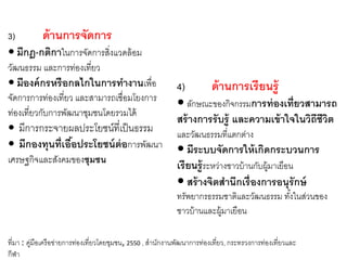 3) ด้านการจัดการ
 มีกฎ-กติกาในการจัดการสิ่งแวดล้อม
วัฒนธรรม และการท่องเที่ยว
 มีองค์กรหรือกลไกในการทางานเพื่อ
จัดการการท่องเที่ยว และสามารถเชื่อมโยงการ
ท่องเที่ยวกับการพัฒนาชุมชนโดยรวมได้
 มีการกระจายผลประโยชน์ที่เป็นธรรม
 มีกองทุนที่เอื้อประโยชน์ต่อการพัฒนา
เศรษฐกิจและสังคมของชุมชน
4) ด้านการเรียนรู้
 ลักษณะของกิจกรรมการท่องเที่ยวสามารถ
สร้างการรับรู้ และความเข้าใจในวิถีชีวิต
และวัฒนธรรมที่แตกต่าง
 มีระบบจัดการให้เกิดกระบวนการ
เรียนรู้ระหว่างชาวบ้านกับผู้มาเยือน
 สร้างจิตสานึกเรื่องการอนุรักษ์
ทรัพยากรธรรมชาติและวัฒนธรรม ทั้งในส่วนของ
ชาวบ้านและผู้มาเยือน
ที่มา : คู่มือเครือข่ายการท่องเที่ยวโดยชุมชน, 2550 , สานักงานพัฒนาการท่องเที่ยว, กระทรวงการท่องเที่ยวและ
กีฬา
 
