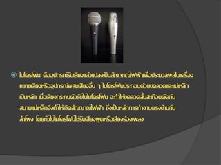  ไมโครโฟน คืออุปกรณ์รับเสียงแล้วแปลงเป็นสัญญาณไฟฟ้าเพื่อประมวลผลในเครื่อง
ขยายเสียงหรืออุปกรณ์ผสมเสียงอื่น ๆ ไมโครโฟนประกอบด้วยขดลวดและแม่เหล็ก
เป็นหลัก เมื่อเสียงกระทบตัวรับในไมโครโฟน จะทาให้ขดลวดสั่นสะเทือนตัดกับ
สนามแม่เหล็กจึงทาให้เกิดสัญญาณไฟฟ้า ซึ่งเป็นหลักการทางานตรงข้ามกับ
ลาโพง โดยทั่วไปไมโครโฟนใช้รับเสียงพูดหรือเสียงร้องเพลง
 