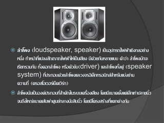  ลาโพง (loudspeaker, speaker) เป็นอุปกรณ์ไฟฟ้าเชิงกลอย่าง
หนึ่ง ทาหน้าที่แปลงสัญญาณไฟฟ้าให้เป็นเสียง มีด้วยกันหลายแบบ คาว่า ลาโพงมักจะ
เรียกรวมกัน ทั้งดอกลาโพง หรือตัวขับ(driver) และลาโพงทั้งตู้ (speaker
system) ที่ประกอบด้วยลาโพงและวงจรอิเล็กทรอนิกส์สาหรับแบ่งย่าน
ความถี่ (ครอสโอเวอร์เน็ตเวิร์ก)
 ลาโพงนับเป็นองค์ประกอบที่สาคัญในระบบเครื่องเสียง โดยมีขนาดตั้งแต่เล็กเท่าปลายนิ้ว
จนถึงใหญ่ขนาดเส้นผ่าศูนย์กลางนับสิบนิ้ว โดยมีโครงสร้างที่แตกต่างกัน
 