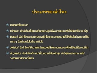 ประเภทของลำโพง
 ประเภทลาโพงต่างๆ
 ทวีทเตอร์ คือลาโพงที่มีขนาดเล็กสุดของตู้ลาโพงออกแบบมาเพื่อให้เสียงที่มีความถี่สูง
 มิดเรนจ์ คือลาโพงขนาดกลางของตู้ลาโพงถูกออกแบบมาเพื่อให้เสียงในช่วงความถี่เป็น
กลางๆ คือไม่สูงหรือไม่ต่ามากเกินไป
 วูฟเฟอร์ คือลาโพงที่มีขนาดใหญ่สุดของตู้ลาโพงออกแบบมาเพื่อให้เสียงที่มีความถี่ต่า
 ซับวูฟเฟอร์ คือลาโพงที่ทาหน้าที่ขับความถี่เสียงต่าสุด มักมีตู้แยกต่างหาก และใช้
วงจรขยายสัญญาณในตัว
 