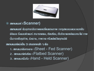  สแกนเนอร์ (Scanner)
สแกนเนอร์ คืออุปกรณ์จับภาพและเปลี่ยนแปลงภาพ จากรูปแบบของแอนาลอกเป็น
ดิจิตอล ซึ่งคอมพิวเตอร์ สามารถแสดง, เรียบเรียง, เก็บรักษาและผลิตออกมาได้ ภาพ
นั้นอาจจะเป็นรูปถ่าย, ข้อความ, ภาพวาด หรือแม้แต่วัตถุสามมิติ
สแกนเนอร์แบ่งป็น 3 ประเภทหลัก ๆ คือ
1. สแกนเนอร์ดึงกระดาษ (Sheet - Fed Scanner)
2. สแกนเนอร์แท่นเรียบ (Flatbed Scanner)
3. สแกนเนอร์มือถือ (Hand - Held Scanner)
 