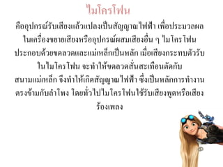 ไมโครโฟน
คืออุปกรณ์รับเสียงแล้วแปลงเป็นสัญญาณไฟฟ้า เพื่อประมวลผล
ในเครื่องขยายเสียงหรืออุปกรณ์ผสมเสียงอื่น ๆ ไมโครโฟน
ประกอบด้วยขดลวดและแม่เหล็กเป็นหลัก เมื่อเสียงกระทบตัวรับ
ในไมโครโฟน จะทาให้ขดลวดสั่นสะเทือนตัดกับ
สนามแม่เหล็ก จึงทาให้เกิดสัญญาณไฟฟ้า ซึ่งเป็นหลักการทางาน
ตรงข้ามกับลาโพง โดยทั่วไปไมโครโฟนใช้รับเสียงพูดหรือเสียง
ร้องเพลง
 