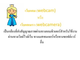 เว็บแคม (webcam)
หรือ
เว็บแคเมรา (webcamera)
เป็นกล้องที่ส่งสัญญาณภาพผ่านทางคอมพิวเตอร์สาหรับใช้งาน
ผ่านทางเวิลด์ไวด์เว็บ ทางเมสเซนเจอร์หรือทางซอฟต์แวร์
อื่น
 