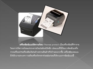 เครื่องพิมพ์แบบใช้ความร้อน (Thermal printer) เป็นเครื่องพิมพ์ที่ทางาน
โดยการให้ความร้อนแก่กระดาษโดยไม่ต้องใช้หมึก เช่นแบบที่ใช้ในการพิมพ์ใบเสร็จ
จากเครื่องATMเครื่องคิดเงินในห้างสรรพสินค้าหรือร้านสะดวกซื้อ เครื่องคิดเลขแบบ
ตั้งโต๊ะบางประเภท รวมถึงเครื่องโทรสารในสมัยก่อนก็ใช้ระบบการพิมพ์แบบนี้
 