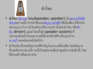 ลาโพง
• ลาโพง (อังกฤษ: loudspeaker, speaker) เป็นอุปกรณ์ไฟฟ้า
เชิงกลอย่างหนึ่ง ทาหน้าที่แปลงสัญญาณไฟฟ้าให้เป็นเสียง มีด้วยกัน
หลายแบบ คาว่า ลาโพงมักจะเรียกรวมกัน ทั้งดอกลาโพง หรือตัว
ขับ (driver) และลาโพงทั้งตู้ (speaker system) ที่
ประกอบด้วยลาโพงและวงจรอิเล็กทรอนิกส์สาหรับแบ่งย่าน
ความถี่ (ครอสโอเวอร์เน็ตเวิร์ก)
• ลาโพงนับเป็นองค์ประกอบที่สาคัญในระบบเครื่องเสียง โดยมีขนาด
ตั้งแต่เล็กเท่าปลายนิ้ว จนถึงใหญ่ขนาดเส้นผ่าศูนย์กลางนับสิบนิ้ว โดย
มีโครงสร้างที่แตกต่างกัน
 
