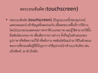 จอระบบสัมผัส (touchscreen)
• จอระบบสัมผัส (touchscreen) เป็นรูปแบบหนึ่งของอุปกรณ์
แสดงผลและนาเข้าข้อมูลที่ผสมร่วมกัน เพื่อลดขนาดพื้นที่การใช้งาน
โดยโปรแกรมจะแสดงผลภาพกราฟิกบนจอภาพ และผู้ใช้สามารถใช้นิ้ว
มือสัมผัสบนจอภาพ เพื่อเลือกรายการต่างๆ ทั้งที่อยู่ในลักษณะของ
รูปภาพ หรือข้อความก็ได้ เพื่อสั่งงาน จอสัมผัสนิยมนามาใช้ในลักษณะ
ของงานที่ช่วยเหลือผู้ที่มีปัญหาการใช้อุปกรณ์นาเข้าแบบจับต้อง เช่น
แป้นพิมพ์, เมาส์ เป็นต้น
 