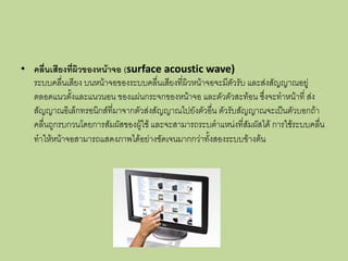 • คลื่นเสียงที่ผิวของหน้าจอ (surface acoustic wave)
ระบบคลื่นเสียง บนหน้าจอของระบบคลื่นเสียงที่ผิวหน้าจอจะมีตัวรับ และส่งสัญญาณอยู่
ตลอดแนวตั้งและแนวนอน ของแผ่นกระจกของหน้าจอ และตัวตัวสะท้อน ซึ่งจะทาหน้าที่ ส่ง
สัญญาณอิเล็กทรอนิกส์ที่มาจากตัวส่งสัญญาณไปยังตัวอื่น ตัวรับสัญญาณจะเป็นตัวบอกถ้า
คลื่นถูกรบกวนโดยการสัมผัสของผู้ใช้ และจะสามารถระบตาแหน่งที่สัมผัสได้ การใช้ระบบคลื่น
ทาให้หน้าจอสามารถแสดงภาพได้อย่างชัดเจนมากกว่าทั้งสองระบบข้างต้น
 