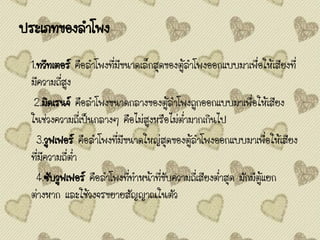 ประเภทของลาโพง
1.ทวีทเตอร์ คือลาโพงที่มีขนาดเล็กสุดของตู้ลาโพงออกแบบมาเพื่อให้เสียงที่
มีความถี่สูง
2.มิดเรนจ์ คือลาโพงขนาดกลางของตู้ลาโพงถูกออกแบบมาเพื่อให้เสียง
ในช่วงความถี่เป็นกลางๆ คือไม่สูงหรือไม่ต่ามากเกินไป
3.วูฟเฟอร์ คือลาโพงที่มีขนาดใหญ่สุดของตู้ลาโพงออกแบบมาเพื่อให้เสียง
ที่มีความถี่ต่า
4.ซับวูฟเฟอร์ คือลาโพงที่ทาหน้าที่ขับความถี่เสียงต่าสุด มักมีตู้แยก
ต่างหาก และใช้วงจรขยายสัญญาณในตัว
 