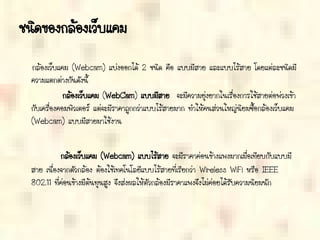 ชนิดของกล้องเว็บแคม
กล้องเว็บแคม (Webcam) แบ่งออกได้ 2 ชนิด คือ แบบมีสาย และแบบไร้สาย โดยแต่ละชนิดมี
ความแตกต่างกันดังนี้
กล้องเว็บแคม (WebCam) แบบมีสาย จะมีความยุ่งยากในเรื่องการใช้สายต่อพ่วงเข้า
กับเครื่องคอมพิวเตอร์ แต่จะมีราคาถูกกว่าแบบไร้สายมาก ทาให้คนส่วนใหญ่นิยมซื้อกล้องเว็บแคม
(Webcam) แบบมีสายมาใช้งาน
กล้องเว็บแคม (Webcam) แบบไร้สาย จะมีราคาค่อนข้างแพงมากเมื่อเทียบกับแบบมี
สาย เนื่องจากตัวกล้อง ต้องใช้เทคโนโลยีแบบไร้สายที่เรียกว่า Wireless WiFi หรือ IEEE
802.11 ที่ค่อนข้างมีต้นทุนสูง จึงส่งผลให้ตัวกล้องมีราคาแพงจึงไม่ค่อยได้รับความนิยมนัก
 