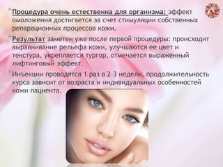 *Процедура очень естественна для организма: эффект
омоложения достигается за счет стимуляции собственных
репарационных процессов кожи.
*Результат заметен уже после первой процедуры: происходит
выравнивание рельефа кожи, улучшаются ее цвет и
текстура, укрепляется тургор, отмечается выраженный
лифтинговый эффект.
*Инъекции проводятся 1 раз в 2-3 недели, продолжительность
курса зависит от возраста и индивидуальных особенностей
кожи пациента.
 