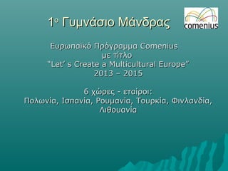 11οο
Γυμνάσιο ΜάνδραςΓυμνάσιο Μάνδρας
Ευρωπαϊκό ΠρόγραμμαΕυρωπαϊκό Πρόγραμμα ComeniusComenius
με τίτλομε τίτλο
“Let’ s Create a Multicultural Europe”“Let’ s Create a Multicultural Europe”
2013 – 20152013 – 2015
6 χώρες - εταίρ6 χώρες - εταίρooι:ι:
Πολωνία, Ισπανία, Ρουμανία, Τουρκία, Φινλανδία,Πολωνία, Ισπανία, Ρουμανία, Τουρκία, Φινλανδία,
ΛιθουανίαΛιθουανία
 