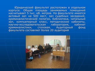 Юридический факультет расположен в отдельном
корпусе. Общая площадь занимаемых помещений
насчитывает 5 тыс. кВ. метров. На факультете имеется
актовый зал на 500 мест, зал судебных заседаний,
криминалистический полигон, библиотека, читальный
зал, компьютерный класс, методические кабинеты,
научно-исследовательская лаборатория, кабинет
криминалистики, столовая. Аудиторный фонд
факультета составляет более 20 аудиторий
 