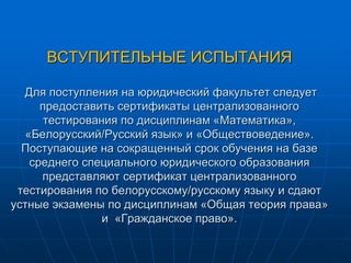 ВСТУПИТЕЛЬНЫЕ ИСПЫТАНИЯ
Для поступления на юридический факультет следует
предоставить сертификаты централизованного
тестирования по дисциплинам «Математика»,
«Белорусский/Русский язык» и «Обществоведение».
Поступающие на сокращенный срок обучения на базе
среднего специального юридического образования
представляют сертификат централизованного
тестирования по белорусскому/русскому языку и сдают
устные экзамены по дисциплинам «Общая теория права»
и «Гражданское право».
 