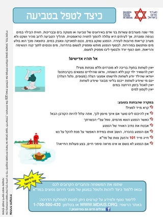 ‫ובבריכות‬ ‫בים‬ ‫מצוקה‬ ‫או‬ ‫טביעה‬ ‫של‬ ‫באירועים‬ ‫אדם‬ ‫בני‬ ‫עשרות‬ ‫מעורבים‬ ‫שנה‬ ‫מדי‬.‫במים‬ ‫הבילוי‬ ‫חווית‬
‫ומוכרת‬ ‫נעימה‬.‫טראומטית‬ ‫לחוויה‬ ‫להפוך‬ ‫עלולה‬ ‫היא‬ ‫לעיתים‬ ‫אך‬.‫ולא‬ ‫ושקט‬ ‫מהיר‬ ‫לרוב‬ ‫הטביעה‬ ‫תהליך‬
‫לעזרה‬ ‫מרובות‬ ‫קריאות‬ ‫מערב‬.‫במים‬ ‫שוקע‬ ‫הנפגע‬,‫במים‬ ‫ונאבק‬ ‫לפאניקה‬ ‫נכנס‬.‫בולע‬ ‫הוא‬ ‫מכך‬ ‫כתוצאה‬
‫במהירות‬ ‫ומתנשם‬ ‫מים‬.‫בהדרגה‬ ‫לנשום‬ ‫ומפסיק‬ ‫מותש‬ ‫הנפגע‬ ‫לבסוף‬,‫הנשימה‬ ‫קנה‬ ‫לתוך‬ ‫נכנסים‬ ‫מים‬
‫והריאות‬,‫לפעום‬ ‫מפסיק‬ ‫ליבו‬ ‫ולבסוף‬ ‫יורד‬ ‫הגוף‬ ‫חום‬.
‫אדישים‬ ‫תהיו‬ ‫אל‬!
•‫בחוף‬ ‫לשחות‬ ‫אין‬/‫מציל‬ ‫נוכחות‬ ‫וללא‬ ‫מוכרזים‬ ‫לא‬ ‫בריכה‬!
•‫השגחה‬ ‫ללא‬ ‫קטן‬ ‫ילד‬ ‫להשאיר‬ ‫אין‬,‫בקרבתכם‬ ‫נמצאים‬ ‫שהילדים‬ ‫וודאו‬!
•‫הצלה‬ ‫אמצעי‬ ‫ולרשותו‬ ‫לשחות‬ ‫יודע‬ ‫שהילד‬ ‫וודאו‬(‫מצופים‬,‫הצלה‬ ‫גלגל‬)
•‫לשחות‬ ‫שיודע‬ ‫מבוגר‬ ‫בליווי‬ ‫ייכנס‬ ‫לשחות‬ ‫שיודע‬ ‫מי‬ ‫גם‬
•‫במים‬ ‫הרחצה‬ ‫בזמן‬ ‫לאכול‬ ‫אין‬
•‫למים‬ ‫לקפוץ‬ ‫אין‬
‫בטובע‬ ‫שהבחנת‬ ‫במקרה‬:
‫למציל‬ ‫מייד‬ ‫קרא‬!
‫לכך‬ ‫מיומן‬ ‫אינך‬ ‫אם‬ ‫סוער‬ ‫לים‬ ‫להיכנס‬ ‫אין‬,‫הבא‬ ‫הקורבן‬ ‫להיות‬ ‫עלול‬ ‫אתה‬!
‫מהמים‬ ‫הוצא‬ ‫הנפגע‬ ‫כאשר‬,‫עפ‬ ‫טפל‬"‫הכשרתך‬ ‫י‬
‫הנפגע‬ ‫של‬ ‫האוויר‬ ‫נתיב‬ ‫את‬ ‫אבטח‬
‫בהכרה‬ ‫הנפגע‬ ‫אם‬,‫נשימתו‬ ‫על‬ ‫להקל‬ ‫מנת‬ ‫על‬ ‫האפשר‬ ‫במידת‬ ‫אותו‬ ‫הושב‬
‫מייד‬ ‫חייג‬101‫מד‬ ‫של‬ ‫צוות‬ ‫והזעק‬"‫א‬
‫חיים‬ ‫סימני‬ ‫מראה‬ ‫אינו‬ ‫או‬ ‫נושם‬ ‫לא‬ ‫הנפגע‬ ‫אם‬,‫החייאה‬ ‫פעולות‬ ‫בצע‬!
‫בטביעה‬ ‫לטפל‬ ‫כיצד‬
‫לכם‬ ‫הקרובים‬ ‫והחברים‬ ‫המשפחה‬ ‫את‬ ‫שתפו‬
‫במד‬ ‫נפוצים‬ ‫חירום‬ ‫מצבי‬ ‫של‬ ‫במגוון‬ ‫ולטפל‬ ‫לזהות‬ ‫כיצד‬ ‫ללמוד‬ ‫ובואו‬"‫א‬
‫הדרכה‬ ‫למחלקת‬ ‫לפנות‬ ‫ניתן‬ ‫קורסים‬ ‫על‬ ‫ולמידע‬ ‫נוסף‬ ‫ללימוד‬:
‫הרשמי‬ ‫באתר‬:WWW.MDAIS.ORG‫בטלפון‬ ‫או‬:1-700-500-430
‫גם‬ ‫חיים‬ ‫מצילים‬‫בפייסבוק‬!
‫והצהרה‬‫אזהרה‬
‫לידיעותיך‬‫מעבר‬‫אבחון‬‫או‬‫טיפול‬‫סמכויות‬‫להקנות‬‫כדי‬‫זה‬‫מידע‬‫בדף‬‫המפורטות‬‫בהנחיות‬‫אין‬,‫אלו‬‫ההנחיות‬‫אינן‬‫מקצועי‬‫באופן‬‫ההצלה‬‫פעולות‬‫את‬‫להחליף‬‫באות‬,‫מקרה‬‫בכל‬
‫מקצועי‬‫רפואי‬‫לייעוץ‬‫לפנות‬‫מומלץ‬.
 