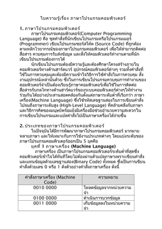 ใบความรู้เรื่อง ภาษาโปรแกรมคอมพิวเตอร์
1. ภาษาโปรแกรมคอมพิวเตอร์
ภาษาโปรแกรมคอมพิวเตอร์(Computer Programming
Language) คือ ชุดคำาสั่งที่นักเขียนโปรแกรมหรือโปรแกรมเมอร์
(Programmer) เขียนโปรแกรมซอร์สโค้ด (Source Code) ที่ถูกต้อง
ตามหลักไวยากรณ์ของภาษาโปรแกรมคอมพิวเตอร์ เพื่อให้สามารถติดต่อ
สื่อสาร ควบคุมการรับส่งข้อมูล และสั่งให้คอมพิวเตอร์ทำางานตามที่นัก
เขียนโปรแกรมต้องการได้
นักเขียนโปรแกรมต้องมีความรู้และต้องศึกษาโครงสร้างภายใน
คอมพิวเตอร์ทางด้านฮาร์ดแวร์ อุปกรณ์คอมพิวเตอร์ต่างๆ รวมทั้งคำาสั่งที่
ใช้ในการควบคุมและต้องมีความเข้าใจวิธีการใช้คำาสั่งในการควบคุม สั่ง
งานอุปกรณ์เหล่านั้นด้วย ซึ่งในการเขียนโปรแกรมควบคุมการทำางานของ
คอมพิวเตอร์จำาเป็นต้องเรียนรู้ภาษาคอมพิวเตอร์เพื่อใช้ในการติดต่อ
สื่อสารกับกลไกทางด้านฮาร์ดแวร์ของระบบคอมพิวเตอร์ต่างๆให้ทำางาน
ร่วมกันได้อย่างประสานสอดคล้องกันตั้งแต่ภาษาระดับตำ่าที่เรียกว่า ภาษา
เครื่อง(Machine Language) ซึ่งใช้รหัสเลขฐานสองในการเขียนคำาสั่ง
ไปจนถึงภาษาระดับสูง (High-Level Language) ที่คล้ายคลึงกับภาษา
และวิธีการคิดของมนุษย์พร้อมยังมีเครื่องมือช่วยอำานวยความสะดวกใน
การเขียนโปรแกรมและแปลคำาสั่งไปเป็นภาษาเครื่องได้ง่ายขึ้น
2. ประเภทของภาษาโปรแกรมคอมพิวเตอร์
ในปัจจุบันได้มีการพัฒนาภาษาโปรแกรมคอมพิวเตอร์ มากมาย
หลายภาษา และให้เหมาะกับการใช้งานประเภทต่างๆ โดยแบ่งระดับของ
ภาษาโปรแกรมคอมพิวเตอร์ออกเป็น 5 ยุคคือ
ยุคที่ 1 ภาษาเครื่อง (Machine Language)
ภาษาเครื่อง เป็นภาษาโปรแกรมคอมพิวเตอร์ระดับตำ่าที่สุดซึ่ง
คอมพิวเตอร์เข้าใจได้ทันทีโดยไม่ต้องผ่านตัวแปลภาษาเพราะเขียนคำาสั่ง
และแทนข้อมูลด้วยเลขฐานสอง(Binary Code) ทั้งหมด ซึ่งเป็นการเขียน
คำาสั่งด้วยเลข 0 หรือ 1 ดังตัวอย่างคำาสั่งภาษาเครื่อง ดังนี้
คำาสั่งภาษาเครื่อง (Machine
Code)
ความหมาย
0010 0000 โหลดข้อมูลจากหน่วยความ
จำา
0100 0000 ดำาเนินการบวกข้อมูล
0011 0000 เก็บข้อมูลลงในหน่วยความ
จำา
 